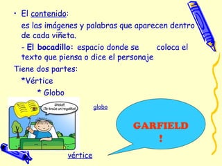 • El contenido:
es las imágenes y palabras que aparecen dentro
de cada viñeta.
- El bocadillo: espacio donde se coloca el
texto que piensa o dice el personaje
Tiene dos partes:
*Vértice
* Globo
globo
GARFIELD
!
vértice
 