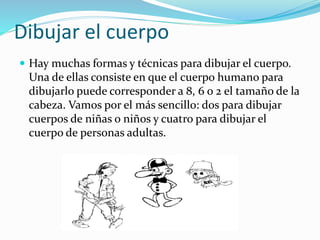 Dibujar el cuerpo
 Hay muchas formas y técnicas para dibujar el cuerpo.
Una de ellas consiste en que el cuerpo humano para
dibujarlo puede corresponder a 8, 6 o 2 el tamaño de la
cabeza. Vamos por el más sencillo: dos para dibujar
cuerpos de niñas o niños y cuatro para dibujar el
cuerpo de personas adultas.
 