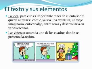 El texto y sus elementos
 La idea: para ello es importante tener en cuenta sobre
qué va a tratar el cómic, ya sea una aventura, un viaje
imaginario, criticar algo, entre otras y desarrollarla en
varias escenas.
 Las viñetas: son cada uno de los cuadros donde se
presenta la acción.
 