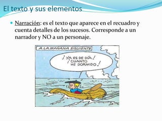 El texto y sus elementos
 Narración: es el texto que aparece en el recuadro y
cuenta detalles de los sucesos. Corresponde a un
narrador y NO a un personaje.
 