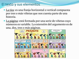 El texto y sus elementos
 La tira: es una franja horizontal o vertical compuesta
por tres o más viñetas que nos cuenta parte de una
historia.
 La página: está formada por una serie de viñetas cuyo
números es variable. La extensión del argumento es de
una, dos, tres o más páginas.
 