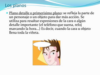 Los planos
 Plano detalle o primerísimo plano: se refleja la parte de
un personaje o un objeto para dar más acción. Se
utiliza para resaltar expresiones de la cara o algún
detalle importante (el teléfono que suena, reloj
marcando la hora…) Es decir, cuando la cara u objeto
llena toda la viñeta.
 