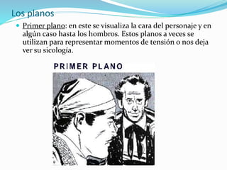 Los planos
 Primer plano: en este se visualiza la cara del personaje y en
algún caso hasta los hombros. Estos planos a veces se
utilizan para representar momentos de tensión o nos deja
ver su sicología.
 