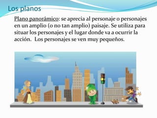 Plano panorámico: se aprecia al personaje o personajes
en un amplio (o no tan amplio) paisaje. Se utiliza para
situar los personajes y el lugar donde va a ocurrir la
acción. Los personajes se ven muy pequeños.
Los planos
 