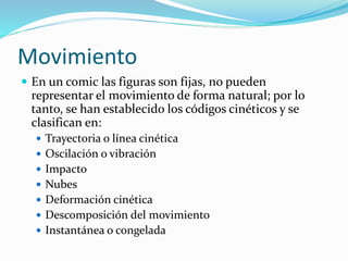 Movimiento
 En un comic las figuras son fijas, no pueden
representar el movimiento de forma natural; por lo
tanto, se han establecido los códigos cinéticos y se
clasifican en:
 Trayectoria o línea cinética
 Oscilación o vibración
 Impacto
 Nubes
 Deformación cinética
 Descomposición del movimiento
 Instantánea o congelada
 