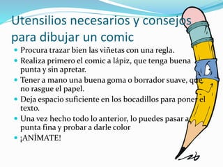 Utensilios necesarios y consejos
para dibujar un comic
 Procura trazar bien las viñetas con una regla.
 Realiza primero el comic a lápiz, que tenga buena
punta y sin apretar.
 Tener a mano una buena goma o borrador suave, que
no rasgue el papel.
 Deja espacio suficiente en los bocadillos para poner el
texto.
 Una vez hecho todo lo anterior, lo puedes pasar a
punta fina y probar a darle color
 ¡ANÍMATE!
 