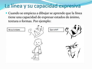 La línea y su capacidad expresiva
 Cuando se empieza a dibujar se aprende que la línea
tiene una capacidad de expresar estados de ánimo,
textura o formas. Por ejemplo:
 