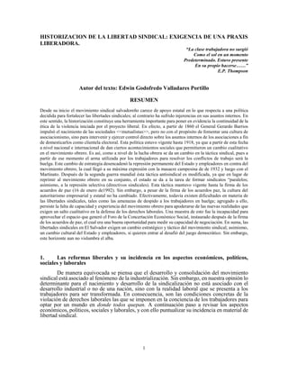 HISTORIZACION DE LA LIBERTAD SINDICAL: EXIGENCIA DE UNA PRAXIS
LIBERADORA.
                                                                                “La clase trabajadora no surgió
                                                                                   Como el sol en un momento
                                                                               Predeterminado. Estuvo presente
                                                                                    En su propio hacerse……”
                                                                                                E.P. Thompson


                     Autor del texto: Edwin Godofredo Valladares Portillo

                                                 RESUMEN
Desde su inicio el movimiento sindical salvadoreño carece de apoyo estatal en lo que respecta a una política
decidida para fortalecer las libertades sindicales; al contrario ha sufrido injerencias en sus asuntos internos. En
este sentido, la historización constituye una herramienta importante para poner en evidencia la continuidad de la
ética de la violencia iniciada por el proyecto liberal. En efecto, a partir de 1860 el General Gerardo Barrios
impulsó el nacimiento de las sociedades <<mutualistas>>, pero no con el propósito de fomentar una cultura de
asociacionismo, sino para intervenir y ejercer control directo sobre los asuntos internos de los asociaciones a fin
de domesticarlos como clientela electoral. Esta política estuvo vigente hasta 1918, ya que a partir de esta fecha
a nivel nacional e internacional de dan ciertos acontecimientos sociales que permitieron un cambio cualitativo
en el movimiento obrero. Es así, como a nivel de la lucha obrera se da un cambio en la táctica sindical, pues a
partir de ese momento el arma utilizada por los trabajadores para resolver los conflictos de trabajo será la
huelga. Este cambio de estrategia desencadenó la represión permanente del Estado y empleadores en contra del
movimiento obrero, la cual llegó a su máxima expresión con la masacre campesina de de 1932 y luego con el
Martinato. Después de la segunda guerra mundial ésta táctica antisindical es modificada, ya que en lugar de
reprimir al movimiento obrero en su conjunto, el estado se da a la tarea de formar sindicatos “paralelos;
asimismo, a la represión selectiva (directivos sindicales). Esta táctica mantuvo vigente hasta la firma de los
acuerdos de paz (16 de enero de1992). Sin embargo, a pesar de la firma de los acuerdos paz, la cultura del
autoritarismo empresarial y estatal no ha cambiado. Efectivamente, todavía existen dificultades en materia de
las libertades sindicales, tales como las amenazas de despido a los trabajadores en huelga; agregado a ello,
persiste la falta de capacidad y experiencia del movimiento obrero para apoderarse de las nuevas realidades que
exigen un salto cualitativo en la defensa de los derechos laborales. Una muestra de esto fue la incapacidad para
aprovechar el espacio que generó el Foro de la Concertación Económico Social, instaurado después de la firma
de los acuerdos de paz, el cual era una buena oportunidad para medir su capacidad de negociación. En suma, las
libertades sindicales en El Salvador exigen un cambio estratégico y táctico del movimiento sindical; asimismo,
un cambio cultural del Estado y empleadores, si quieren entrar al desafió del juego democrático. Sin embargo,
este horizonte aun no vislumbra el alba.



1.     Las reformas liberales y su incidencia en los aspectos económicos, políticos,
sociales y laborales
        De manera equivocada se piensa que el desarrollo y consolidación del movimiento
sindical está asociado al fenómeno de la industrialización. Sin embargo, en nuestra opinión lo
determinante para el nacimiento y desarrollo de la sindicalización no está asociado con el
desarrollo industrial o no de una nación, sino con la realidad laboral que se presenta a los
trabajadores para ser transformada. En consecuencia, son las condiciones concretas de la
violación de derechos laborales las que se imponen en la conciencia de los trabajadores para
optar por un mundo en donde todos quepan. A continuación paso a revisar los aspectos
económicos, políticos, sociales y laborales, y con ello puntualizar su incidencia en material de
libertad sindical.




                                                        1
 