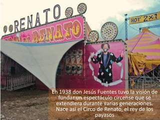 En 1938 don Jesús Fuentes tuvo la visión de
  fundar un espectáculo circense que se
 extendiera durante varias generaciones.
 Nace así el Circo de Renato, el rey de los
                  payasos
 