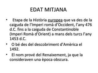 EDAT MITJANA
•   Etapa de la Història europea que va des de la
  caiguda de l’Imperi romà d’Occident, l’any 476
  d.C. fins a la caiguda de Constantinoble
  (Imperi Romà d’Orient) a mans dels turcs l’any
  1453 d.C.
• O bé des del descobriment d’Amèrica el
  1492.
• El nom prové del Renaixement, ja que la
  consideraven una època obscura.
 