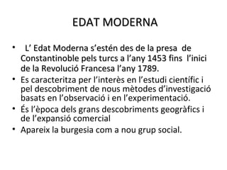 EDAT MODERNA
•  L’ Edat Moderna s’estén des de la presa de
  Constantinoble pels turcs a l’any 1453 fins l’inici
  de la Revolució Francesa l’any 1789.
• Es caracteritza per l’interès en l’estudi científic i
  pel descobriment de nous mètodes d’investigació
  basats en l’observació i en l’experimentació.
• És l’època dels grans descobriments geogràfics i
  de l’expansió comercial
• Apareix la burgesia com a nou grup social.
 