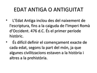 EDAT ANTIGA O ANTIGUITAT
•  L’Edat Antiga inclou des del naixement de
 l'escriptura, fins a la caiguda de l’Imperi Romà
 d’Occident. 476 d.C. És el primer període
 històric.
• És difícil definir el començament exacte de
 cada edat, segons la part del món, ja que
 algunes civilitzacions estaven a la història i
 altres a la prehistòria.
 