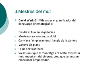 3.Mestres del mut
 David Wark Griffith va ser el gran fixador del
llenguatge cinematogràfic:
1. Dividia el film en seqüències
2. Mostrava accions en paral.lel
3. Canviava l'emplaçament i l'angle de la càmera
4. Variava els plans
5. Fa ús del flash-back
6. Va assumir que el muntatge era l'estri expressiu
més important del cinema: creu que serveix per
emocionar l'espectador.
 