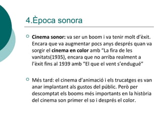  Cinema sonor: va ser un boom i va tenir molt d’èxit.
Encara que va augmentar pocs anys després quan va
sorgir el cinema en color amb “La fira de les
vanitats(1935), encara que no arriba realment a
l’èxit fins al 1939 amb “El que el vent s’endugué”
 Més tard: el cinema d’animació i els trucatges es van
anar implantant als gustos del públic. Però per
descomptat els booms més importants en la història
del cinema son primer el so i després el color.
4.Època sonora
 