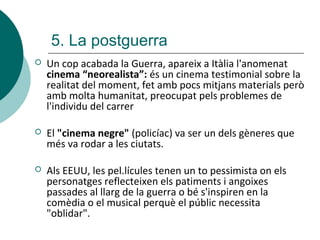 5. La postguerra
 Un cop acabada la Guerra, apareix a Itàlia l'anomenat
cinema “neorealista”: és un cinema testimonial sobre la
realitat del moment, fet amb pocs mitjans materials però
amb molta humanitat, preocupat pels problemes de
l'individu del carrer
 El "cinema negre" (policíac) va ser un dels gèneres que
més va rodar a les ciutats.
 Als EEUU, les pel.lícules tenen un to pessimista on els
personatges reflecteixen els patiments i angoixes
passades al llarg de la guerra o bé s'inspiren en la
comèdia o el musical perquè el públic necessita
"oblidar".
 
