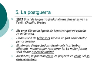  1947 (inici de la guerra freda) alguns cineastes van a
l’exili: Chaplin, Welles
 Els anys 50: nova època de benestar que va canviar
l'estil de vida.
1. L'adquisició de televisors suposa un fort competidor
per al cinema.
2. El número d'espectadors disminueix i cal trobar
diferents maneres per recuperar-lo. La millor forma
serà donar espectacularitat.
3. Aleshores, la pantalla creix, es projecta en color i el so
esdevé estèreo.
5. La postguerra
 