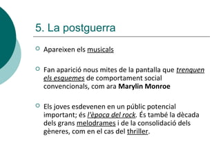  Apareixen els musicals
 Fan aparició nous mites de la pantalla que trenquen
els esquemes de comportament social
convencionals, com ara Marylin Monroe
 Els joves esdevenen en un públic potencial
important; és l'època del rock. És també la dècada
dels grans melodrames i de la consolidació dels
gèneres, com en el cas del thriller.
5. La postguerra
 