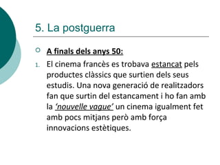  A finals dels anys 50:
1. El cinema francès es trobava estancat pels
productes clàssics que surtien dels seus
estudis. Una nova generació de realitzadors
fan que surtin del estancament i ho fan amb
la ‘nouvelle vague’ un cinema igualment fet
amb pocs mitjans però amb força
innovacions estètiques.
5. La postguerra
 
