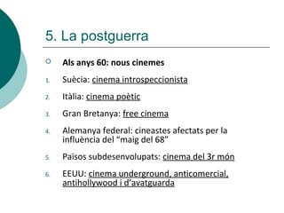  Als anys 60: nous cinemes
1. Suècia: cinema introspeccionista
2. Itàlia: cinema poètic
3. Gran Bretanya: free cinema
4. Alemanya federal: cineastes afectats per la
influència del “maig del 68”
5. Països subdesenvolupats: cinema del 3r món
6. EEUU: cinema underground, anticomercial,
antihollywood i d’avatguarda
5. La postguerra
 