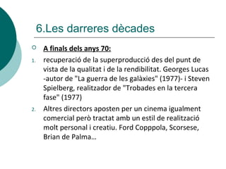 6.Les darreres dècades
 A finals dels anys 70:
1. recuperació de la superproducció des del punt de
vista de la qualitat i de la rendibilitat. Georges Lucas
-autor de "La guerra de les galàxies" (1977)- i Steven
Spielberg, realitzador de "Trobades en la tercera
fase" (1977)
2. Altres directors aposten per un cinema igualment
comercial però tractat amb un estil de realització
molt personal i creatiu. Ford Copppola, Scorsese,
Brian de Palma…
 