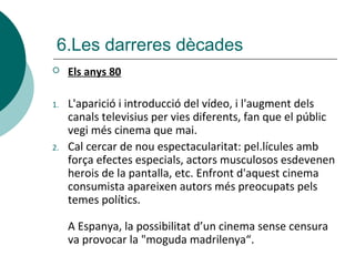  Els anys 80
1. L'aparició i introducció del vídeo, i l'augment dels
canals televisius per vies diferents, fan que el públic
vegi més cinema que mai.
2. Cal cercar de nou espectacularitat: pel.lícules amb
força efectes especials, actors musculosos esdevenen
herois de la pantalla, etc. Enfront d'aquest cinema
consumista apareixen autors més preocupats pels
temes polítics.
A Espanya, la possibilitat d’un cinema sense censura
va provocar la "moguda madrilenya“.
6.Les darreres dècades
 