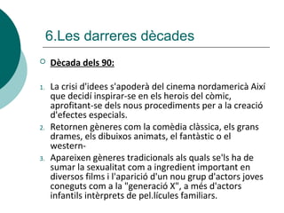  Dècada dels 90:
1. La crisi d'idees s'apoderà del cinema nordamericà Així
que decidí inspirar-se en els herois del còmic,
aprofitant-se dels nous procediments per a la creació
d'efectes especials.
2. Retornen gèneres com la comèdia clàssica, els grans
drames, els dibuixos animats, el fantàstic o el
western-
3. Apareixen gèneres tradicionals als quals se'ls ha de
sumar la sexualitat com a ingredient important en
diversos films i l'aparició d'un nou grup d'actors joves
coneguts com a la "generació X", a més d'actors
infantils intèrprets de pel.lícules familiars.
6.Les darreres dècades
 