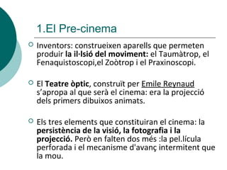  Inventors: construeixen aparells que permeten
produir la il·lsió del moviment: el Taumàtrop, el
Fenaquistoscopi,el Zoòtrop i el Praxinoscopi.
 El Teatre òptic, construït per Emile Reynaud
s’apropa al que serà el cinema: era la projecció
dels primers dibuixos animats.
 Els tres elements que constituiran el cinema: la
persistència de la visió, la fotografia i la
projecció. Però en falten dos més :la pel.lícula
perforada i el mecanisme d'avanç intermitent que
la mou.
1.El Pre-cinema
 