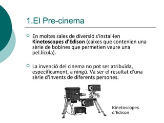  En moltes sales de diversió s'instal·len
Kinetoscopes d'Edison (caixes que contenien una
sèrie de bobines que permetien veure una
pel.lícula).
 La invenció del cinema no pot ser atribuïda,
específicament, a ningú. Va ser el resultat d'una
sèrie d'invents de diferents persones.
1.El Pre-cinema
Kinetoscopes
d’Edison
 