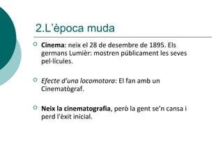 2.L’època muda
 Cinema: neix el 28 de desembre de 1895. Els
germans Lumièr: mostren públicament les seves
pel·lícules.
 Efecte d'una locomotora: El fan amb un
Cinematògraf.
 Neix la cinematografia, però la gent se’n cansa i
perd l'èxit inicial.
 