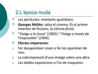  Les pel.lícules: moments quotidians.
 Georges Méliès: salva el cinema. És el primer
inventor de ficcions, la ciència-ficció.
 "Viatge a la Lluna" (1902) i "Viatge a través de
l'impossible" (1904).
 Efectes importants:
1. Fer desaparèixer coses o fer-les aparèixer de
nou.
2. La sobrimpressió d'una imatge sobre una altra
3. Les dobles exposicions o l'ús de maquetes.
2.L’època muda
 