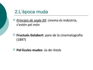  Principis de segle XX: cinema és indústria,
s’estén pel món
 Fructuós Gelabert: pare de la cinematografia
(1897)
 Pel·lícules mudes: ús de rètols
2.L’època muda
 