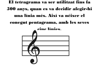 El tetragrama va ser utilitzat fins fa
500 anys, quan es va decidir afegir-hi
una línia més. Així va néixer el
conegut pentagrama, amb les seves
cinc línies.
 