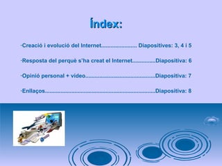 Índex: ·Creació i evolució del Internet....................... Diapositives: 3, 4 i 5 ·Resposta del perquè s’ha creat el Internet...............Diapositiva: 6 ·Opinió personal + vídeo.............................................Diapositiva: 7 ·Enllaços.......................................................................Diapositiva: 8 