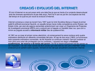 CREACIÓ I EVOLUCIÓ DEL INTERNET: El inici d’Internet no es pot posar amb una data fixa ja que es tracta d’un projecte desenvolupat  amb les diverses aportacions al pas dels anys. Però tot hi així es pot fer una espècie de línia  del temps en la qual es pot veure la evolució d’Internet . Internet comença a crear-se durant l’any 1957 quan la Unió Soviètica llença a l’espai el primer satèl·lit artificial anomenat Sputnik, en aquells temps havia molta competència entre Rússia i els Estats Units, per això els segons esmentats anteriorment van crear un Organisme de Projectes de Investigació anomenat ARPA com a solució per si hagués un hipotètic atac rus, que com a mínim es pogués accedit a  informació militar  des de qualsevol lloc.  Al 1961 es va crear el primer correu electrònic, al començament la xarxa contava amb quatre ordinadors distribuïts en diferents universitats del país. Al cap de dos anys (1963), ja funcionava amb quaranta ordinadors connectats, de fet Arpanet va continuar creixent i fent-se conèixer al món però pocs eren els privilegiats que ho coneixien, i aquests era degut a  finalitats acadèmiques, de recerca o de temes del govern . De fet el desenvolupament de les xarxes va ser impactant, i es van crear xarxes de lliure accés que més tard es van unir a NSFNET (més endavant ja en parlaré sobre aquest), formant el inici del que actualment anomenem Internet.  