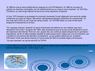 Al 1968 es crea la xarxa distribuïda en paquets es a dir PS-Network i al 1969 es va posar en pràctica en diverses universitats, per tan definitivament es va crear la xarxa Arpanet. I al 1972 Ray Tomlinson va crear la @ millorant el servei de correu electrònic d’Arpanet. A l’any 1973 Arpanet va aconseguir la connexió travessant l’oceà mitjançant una xarxa de cables subterranis per sota de l’aigua i del subsòl, sobrepassant llargues distàncies de connectivitat. Un any més tard (1974) es van crear les xarxes locals. I al 1975 Bill Gates va crear el Microsoft, programa d’importància en el futur.  Tot i aquests avenços, Arpanet i la xarxa d’informació de defensa no van realitzar cap canvi  oficialment fins al dia 1 de gener del 1983, data important ja que es la que conta oficialment com la del naixement del Internet. Però tot i així, aquest dos van continuar desenvolupant-se en grandària i importància, de fet un dels propòsits assolits ha estat proporcionar mitjans per a la comunicació i per a facilitar la convivència del científics mundialment,  ja que podien relacionar-se, compartir informació i fonts que sense Internet no hauria estat tan fàcil el contacte degut a la llunyania. *Un pas important: es canvia del NCP al TCP/IP. I en el 1987 es va crear la DNS, que era la base de dates capaç de identificar informació en nom de domini d’Internet es a dir:  . com //  . org  //  . net  