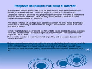 Resposta del perquè s’ha creat el Internet: Al principi tenia funcions militars, amb el pas del temps s’hi van afegir intencions científiques, desprès ja s’anava evolucionant i s'intentava ampliar la comunicació i el coneixement.  Desprès es va afegir la creació de nous programes per evolucionar i millorar tot lo anteriorment esmentat. Fins arribar a l'expansió social, aconseguint amb la creació d’Internet el màxim coneixement accessible mai tan concentrat. Amb el pas del temps s’hi va afegir la part econòmica (utilitzant-ho com a mercat d’informació i publicitat). I es va aconseguir crear la llibertat d’imatge i d’expressió fins a arribar a uns límits establerts necessaris.  També s’ha produït alguns inconvenients que han arribat a afectar a la societat, ja que en alguns casos s’ha creat l’aïllament i la soledat d’alguns usuaris per culpa de l’abús de la utilització de programes com el Twitter... Però també ha ajudat en la cerca d’autenticitat i originalitat,  amb la expressió d’aquests amb recursos favorables. De totes maneres Internet a servit de molt i a donat un gir a la història del món, però si no se’n fa un bon ús pot acabar malament, creant la dependència total d’aquest fenomen i es pot aconseguir “inferioritzar” el nivell dels nostres cervells degut a la comoditat, i fins i tot es pot aconseguir de retenir capacitats d’esforç, pensaments i intervencions pel fet de trobar-ho tot ja fet . 