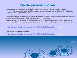 Opinió personal + Vídeo: Considero que el Internet és una espècia d'eina molt útil i eficaç,  ja que gràcies a totes les  aportacions que s'han anat fen durant el temps, s'ha creat una nova forma de treballar, de passar el temps i fins hi tot de viure. Ara s'hi pot comprar, escoltar música, enviar documents del treball, comunicar-se visualment i amb veu amb els teus, informar-se sobre el que passa al món... En fi de tot.  I gràcies això el món a canviat, es pot dir que ha evolucionat exageradament, facilitant la vida de les persones, però també s'ha de dir que en alguns aspectes s'ha empitjorat, però tot no pot ser prefecte. http :// www.youtube.com / watch ?v= QcrMtsdVTkE & feature = related   Possible futur del Internet: http:// www.youtube.com / watch?v = QcrMtsdVTkE&feature = related   