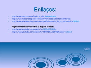 Enllaços: http :// www.cad.com.mx /historia_del_ internet.htm   http :// www.mitecnologico.com / Main / PerspectivaHistoricaInternet http :// www.wikilearning.com /monografia/historia_de_la_ informatica /3653-5   Alguna informació l’he tret d’alguns vídeos: http :// www.youtube.com / watch ?v= PMAdfSHRids   http :// www.youtube.com / watch ?v=YDH7SELnSO0& feature = related   