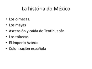 La história do México
• Los olmecas.
• Los mayas
• Ascensión y caída de Teotihuacán
• Los toltecas
• El imperio Azteca
• Colonización española
 