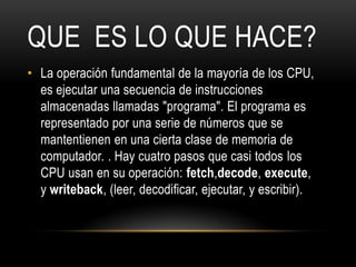 QUE ES LO QUE HACE?
• La operación fundamental de la mayoría de los CPU,
  es ejecutar una secuencia de instrucciones
  almacenadas llamadas "programa". El programa es
  representado por una serie de números que se
  mantentienen en una cierta clase de memoria de
  computador. . Hay cuatro pasos que casi todos los
  CPU usan en su operación: fetch,decode, execute,
  y writeback, (leer, decodificar, ejecutar, y escribir).
 