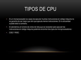 TIPOS DE CPU
•   Si un microprocesador es capaz de ejecutar muchas instrucciones en código máquina no
    es garantía de ser mejor que otro que ejecuta menos instrucciones. En la actualidad
    sucede todo lo contrario.
•   Si atendemos al número de ciclos de reloj que se necesitan para ejecutar las
    instrucciones en código máquina podemos encontrar dos tipos de microprocesadores:
•   CISC Y RISC
 