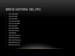 BREVE HISTORIA DEL CPU
•   1971 Intel 40047
•   1974 El SC-MP
•   1974 Intel 8080
•   1975 Motorola 6800
•   1978 Los Intel 8086
•   1985 Intel 8386
•   1991 AMD AMx86
•   1993 Intel Pentium
•   1996 AMD K5
•   1997 Intel Pentium II
•   1999 AMD Athlon K7
•   2000 Intel Pentium III
•   2004 AMD Athlon 64
•   2006 Intel Core Duo
 