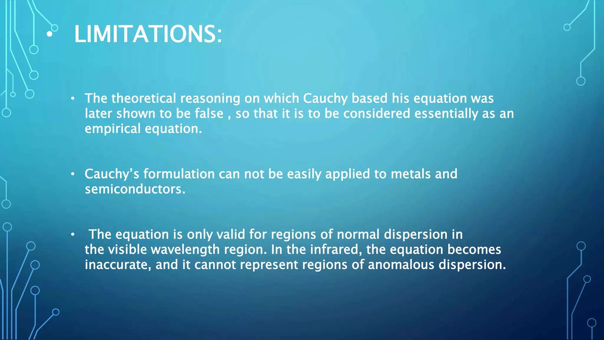 • LIMITATIONS:
• The theoretical reasoning on which Cauchy based his equation was
later shown to be false , so that it is to be considered essentially as an
empirical equation.
• Cauchy’s formulation can not be easily applied to metals and
semiconductors.
• The equation is only valid for regions of normal dispersion in
the visible wavelength region. In the infrared, the equation becomes
inaccurate, and it cannot represent regions of anomalous dispersion.
 