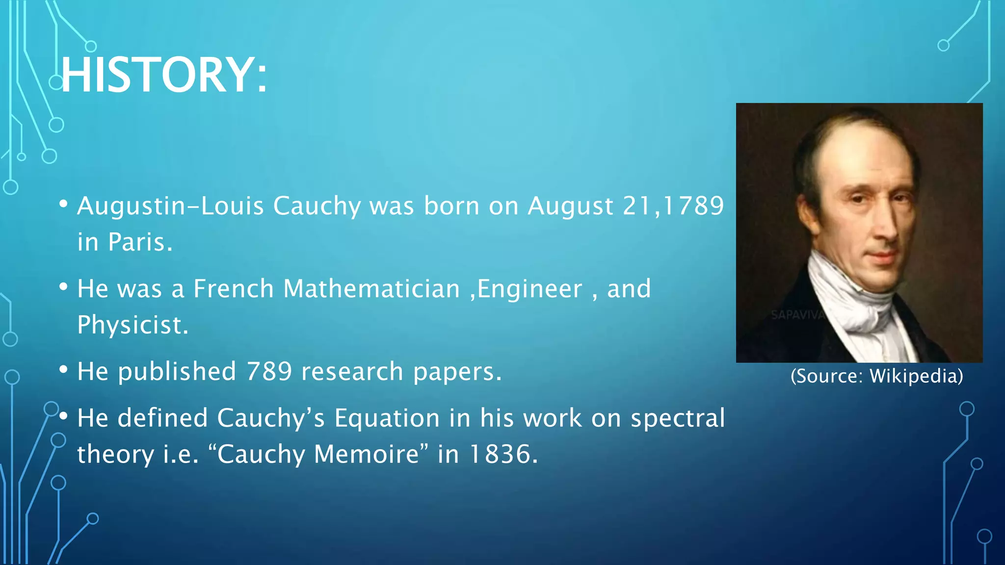 HISTORY:
• Augustin-Louis Cauchy was born on August 21,1789
in Paris.
• He was a French Mathematician ,Engineer , and
Physicist.
• He published 789 research papers.
• He defined Cauchy’s Equation in his work on spectral
theory i.e. “Cauchy Memoire” in 1836.
(Source: Wikipedia)
 