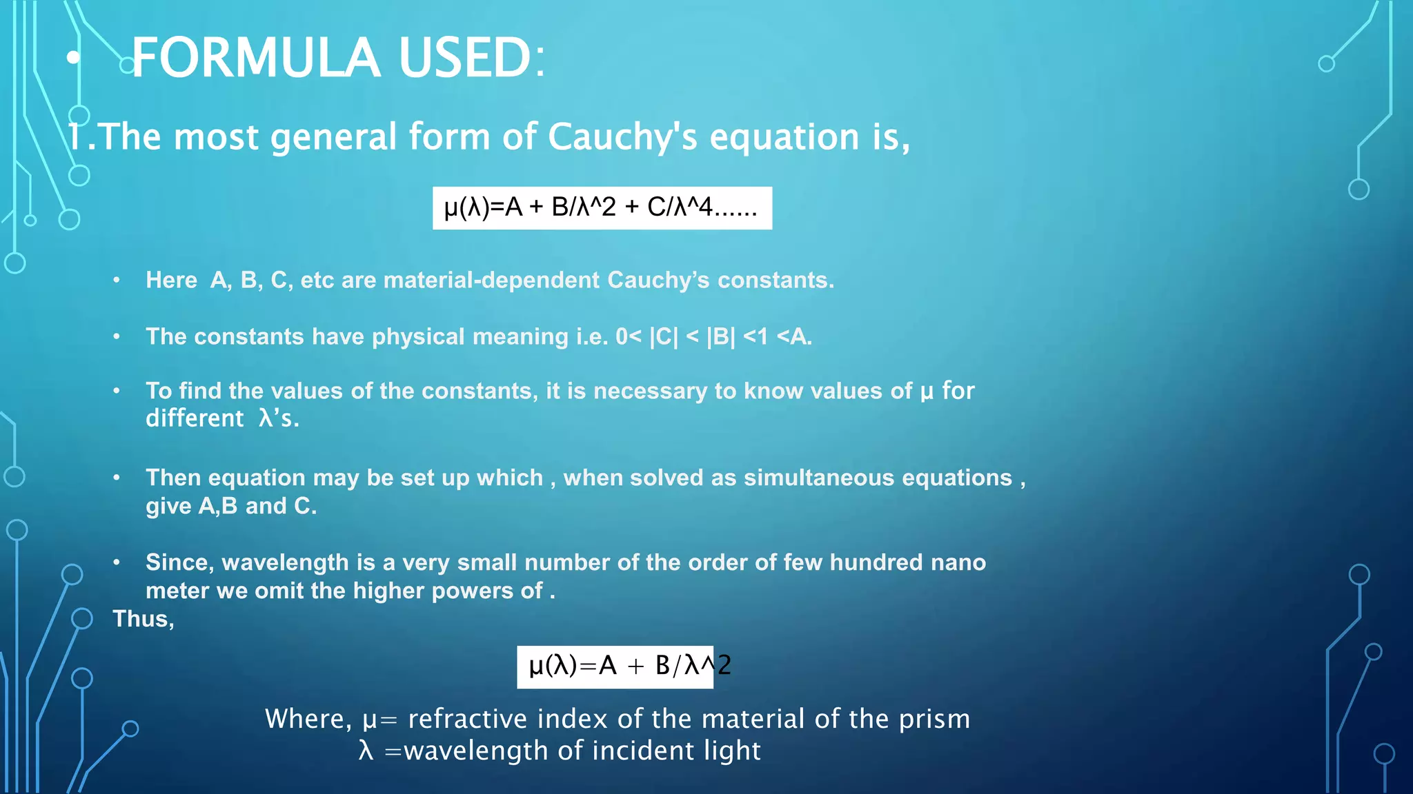• FORMULA USED:
1.The most general form of Cauchy's equation is,
μ(λ)=A + B/λ^2 ​+ C/​λ^4......
• Here A, B, C, etc are material-dependent Cauchy’s constants.
• The constants have physical meaning i.e. 0< |C| < |B| <1 <A.
• To find the values of the constants, it is necessary to know values of μ for
different λ’s.
• Then equation may be set up which , when solved as simultaneous equations ,
give A,B and C.
• Since, wavelength is a very small number of the order of few hundred nano
meter we omit the higher powers of .
Thus,
Where, μ= refractive index of the material of the prism
λ =wavelength of incident light
μ(λ)=A + B​/λ^2
 