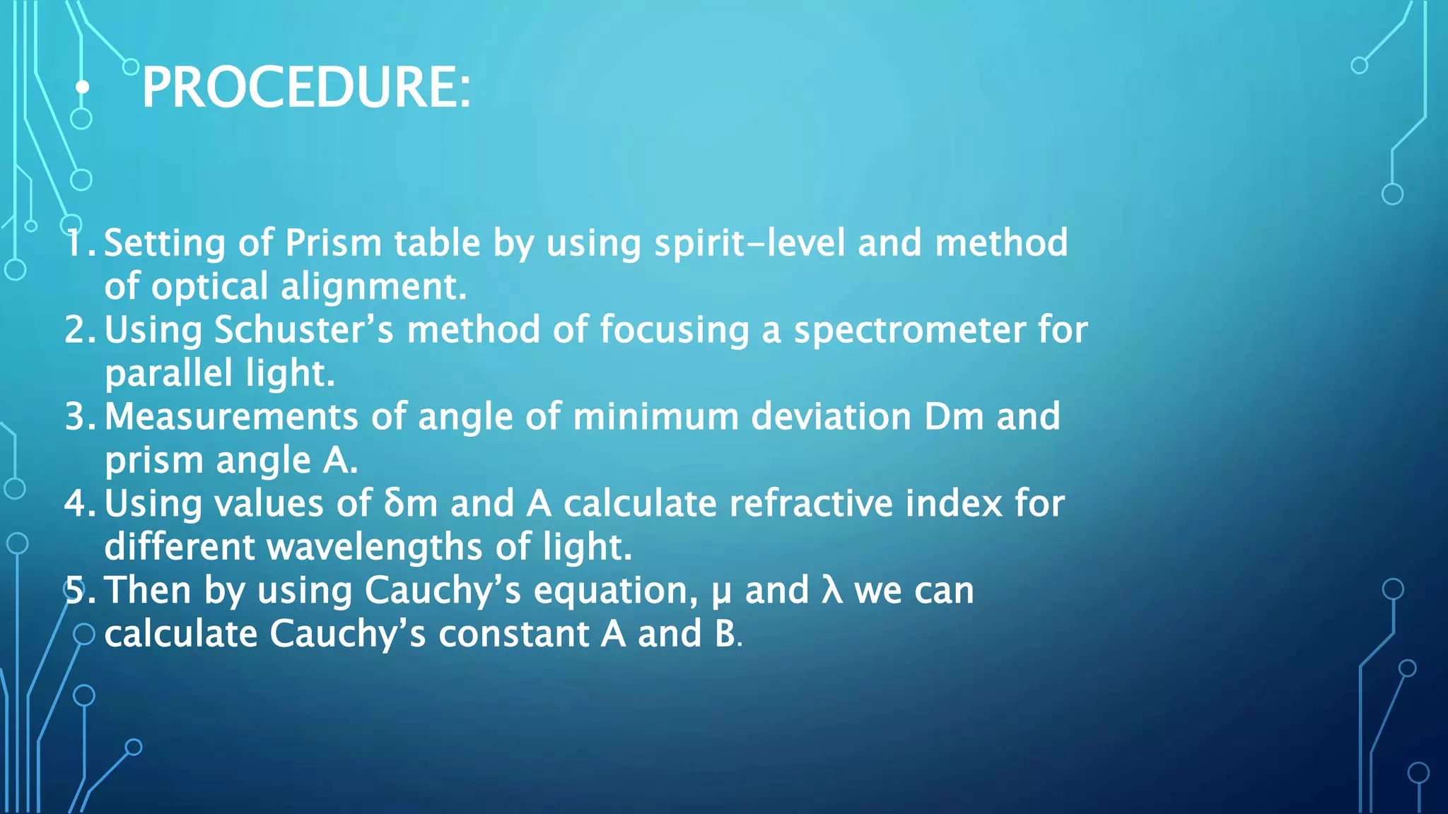 • PROCEDURE:
1. Setting of Prism table by using spirit-level and method
of optical alignment.
2. Using Schuster’s method of focusing a spectrometer for
parallel light.
3. Measurements of angle of minimum deviation Dm and
prism angle A.
4. Using values of δm and A calculate refractive index for
different wavelengths of light.
5. Then by using Cauchy’s equation, µ and λ we can
calculate Cauchy’s constant A and B.
 