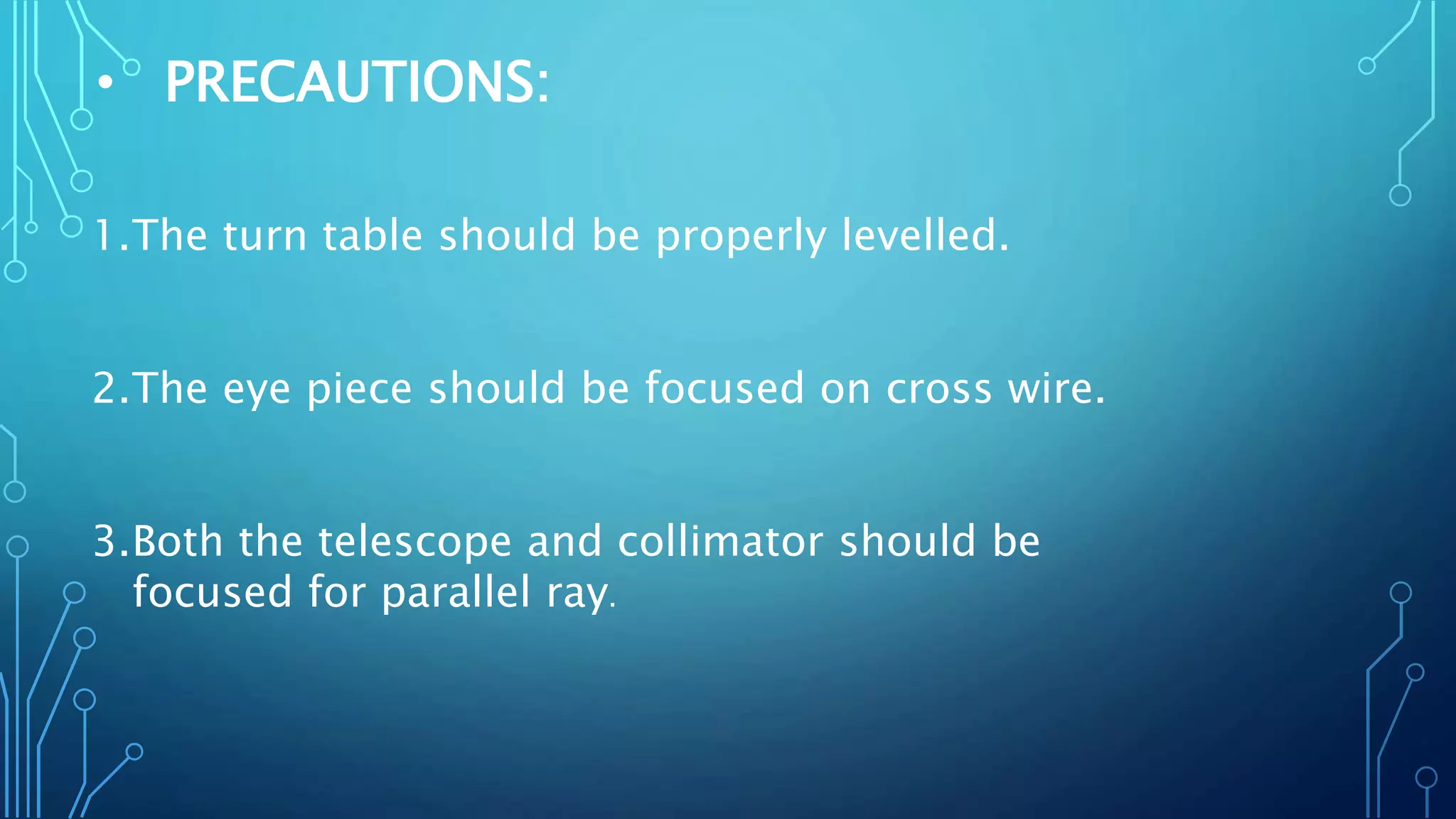 • PRECAUTIONS:
1.The turn table should be properly levelled.
2.The eye piece should be focused on cross wire.
3.Both the telescope and collimator should be
focused for parallel ray.
 