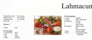 Lahmacun
Preparation time: 45 minutes   For the topping:
Resting time:     30 minutes   1 bunch          parsley
Cooking time:     10 minutes   1 clove          garlic (optional)
Difficulty:   .       *        8 ozl2oo g       onions
                               1                tomato
Serves 4                       1                 green chile
                               8 oz/20o g        ground lamb
2   tbsp          flour                          salt
                                                ground pepper
For the base:                  1 tbsp           tomato paste
2 cups/200 g      flour        1 tbsp            red pepper flakes
1 tsp             salt                             (optional)
%   tsp           sugar
1 tbsp            olive oil
 