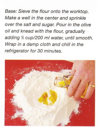 Base: Sieve the flour onto the worktop.
Make a well in the center and sprinkle
over the salt and sugar. Pour in the olive
oil and knead with the flour, gradually
adding % cup/200 ml water, until smooth.
Wrap in a damp cloth and chill in the
refrigerator for 30 minutes.




                 w$h
 