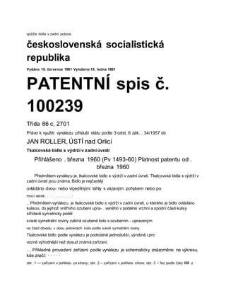 výdrže bidla v zadní poloze.
československá socialistická
republika
Vydáno 15. července 1961 Vyloženo 15. ledna 1861
PATENTNÍ spis č.
100239
Třída 86 c, 2701
Právo k využití vynálezu přísluší státu podle 3 odst. 6 zák. . 34/1957 sb
JAN ROLLER, ÚSTÍ nad Orlicí
Tkalcovské bidlo s výdrží v zadní úvrati
Přihlášeno . března 1960 (Pv 1493-60) Platnost patentu od .
března 1960
Předmětem vynálezu je, tkalcovské bidlo s výdrží v zadní úvrati. Tkalcovská bidla s výdrží v
zadní úvrati jsou známa. Bidlo je nejčastěji
ovládáno dvou- nebo víçedílnými táhly s vázaným pohybem nebo po
mocí vaček. . . . . . . . . . . . . :
.. Předmětem vynálezu. je tkalcovské bidlo s výdrží v zadní úvrati, u kterého je bidlo ovládáno
kulisou, do jejíhož vnitřního ozubení upra- . veného v podélné vrchní a spodní části kulisy
střídavě symetricky podél
svislé symetrální roviny zabírá ozubené kolo s ozubením - upraveným
na části obvodu v obou polovinách kola podle svislé symetrální roviny.
Tkalcovské bidlo podle vynálezu je podstatně jednodušší, výrobně i pro
vozně výhodnější než dosud známá zařízení.
. . Příkladné provedení zařízení podle vynálezu je schematicky znázorněno na výkresu,
kde značí: · · · · ·
obr. 1 — zařízení v pohledu ze strany; obr. 2 – zařízení v pohledu shora; obr. 3 – řez podle čáry IIIIII z
 